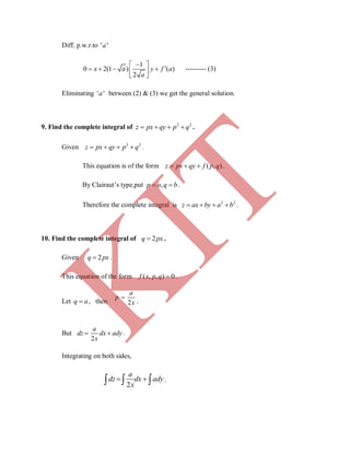 Diff. p.w.r.to ' 'a
1
0 2(1 ) ( )
2
x a y f a
a
 
    
 
--------- (3)
Eliminating ' 'a between (2) & (3) we get the general solution.
9. Find the complete integral of 2 2
z px qy p q    .
Given 2 2
z px qy p q    .
This equation is of the form ( , )z px qy f p q   .
By Clairaut’s type,put ,p a q b  .
Therefore the complete integral is 2 2
z ax by a b    .
10. Find the complete integral of 2q px .
Given 2q px .
This equation of the form ( , , ) 0f x p q  .
Let q a , then 2
a
p
x

.
But
2
a
dz dx ady
x
  .
Integrating on both sides,
2
a
dz dx ady
x
    .
K
IT
 