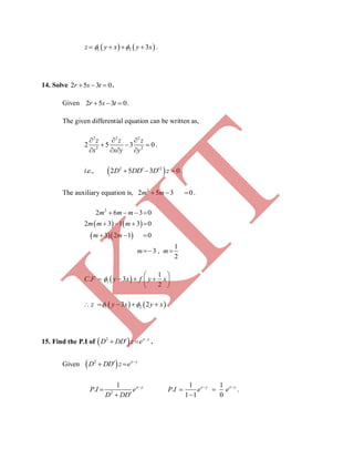    1 2 3z y x y x     .
14. Solve 2 5 3 0r s t   .
Given 2 5 3 0r s t   .
The given differential equation can be written as,
2 2 2
2 2
2 5 3 0
z z z
x x y y
  
  
   
.
 2 2
. ., 2 5 3 0i e D DD D z    .
The auxiliary equation is, 2
2 5 3 0m m   .
   
  
2
2 6 3 0
2 3 1 3 0
3 2 1 0
1
3 ,
2
m m m
m m m
m m
m m
   
   
  
 
 1
1
. 3
2
C F y x f y x
 
    
 
   1 23 2z y x y x      .
15. Find the P.I of  2 x y
D DD z e 
  .
Given  2 x y
D DD z e 
 
2
1
. x y
P I e
D DD



1 1
.
1 1 0
x y x y
P I e e 
 

.
K
IT
 