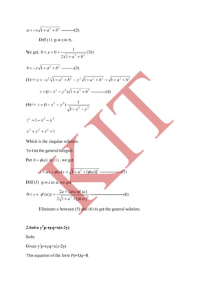 22
1 baxa  ---------(2)
Diff (1) p.w.r.to b,
We get, )2(
12
1
00
22
b
ba
y


22
1 bayb  ---------(3)
(1)=> 22222222
111 babaybaxz 
2222
1)1( bayxz  ----------(4)
(4)=>
22
22
1
1
)1(
yx
yxz


222
1 yxz 
1222
 zyx
Which is the singular solution.
To Get the general integral:
Put )(ab  in (1) , we get
22
)]([1)( aayaaxz   ---------------(5)
Diff (5) p.w.r.to a, we get
 x0
22
)]([12
)(')(22
)('
aa
aaa
ya





 -----------------------(6)
Eliminate a between (5) abd (6) to get the general solution.
2.Solve y2
p-xyq=x(z-2y)
Soln:
Given y2
p-xyq=x(z-2y)
This equation of the form Pp+Qq=R
K
IT
 