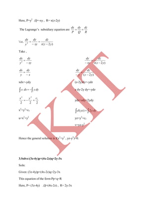 Here, P=y2
,Q=-xy , R= x(z-2y)
The Lagrange’s subsidiary equation are
R
dz
Q
dy
P
dx

i.e,
)2(2
yzx
dz
xy
dy
y
dx




Take ,
xy
dy
y
dx

2
)2( yzx
dz
xy
dy



x
dy
y
dx


)2( yz
dz
y
dy



xdx=-ydy (z-2y)dy=-ydz
  dyydxx z dy-2y dy=-ydz
222
1
22
cyx
 ydz+zdy=2ydy
x2
+y2
=c1
  dyyyzd 2)(
u=x2
+y2
yz=y2
+c2
v=yz-y2
Hence the general solution is f(x2
+y2
, yz-y2
)=0.
3.Solve:(3z-4y)p+(4x-2z)q=2y-3x
Soln:
Given: (3z-4y)p+(4x-2z)q=2y-3x
This equation of the form Pp+q=R
Here, P= (3z-4y) ,Q=(4x-2z) , R= 2y-3x
K
IT
 