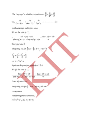 The Lagrange’s subsidiary equation are
R
dz
Q
dy
P
dx

i.e,
3x-2y2z)-(4x4y)-(3z
dzdydx
 --------------------(1)
Use Lagrangian multipliers x,y,z,
We get the ratio in (1)
=
3x)z-(2y2z)y-(4x+4y)x-(3z 
 zdzydyxdx
=
0
zdzydyxdx 
Xdx+ydy+zdz=0
Integrating we get     0dzzdyydxx
2222
222
azyx

i.e, x2
+y2
+z2
=a.
Again use Lagrangian multipliers 2,3,4,
We get the ratio in (1)
=
12x-8y6z-12x-8y-(6z
432

 dzdydx
=
0
432 dzdydx 
dzdydx 432  =0
Integrating, we get     0432 dzdydx
2x+3y+4z=b.
Hence the general solution is,
F(x2
+y2
+z2
, 2x+3y+4z)=0.
K
IT
 