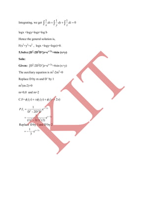 Integrating, we get     0
111
dz
z
dy
y
dx
x
logx +logy+logz=log b
Hence the general solution is,
F(x2
+y2
+z2
, logx +logy+logz)=0.
5.Solve:[D3
-2D2
D’]z=ex+2y
+4sin (x+y)
Soln:
Given: [D3
-2D2
D’]z=ex+2y
+4sin (x+y)
The auxiliary equation is m3
-2m2
=0
Replace D by m and D’ by 1
m2
(m-2)=0
m=0,0 and m=2
C.F= )2()()( 321 xyyxy  
2yx
2y+x
23
2y+x
231
e
3
1
2byD'and1byDReplace
e
)2(2(1)-(1)
1
e
D'2D-D
1
.



IP
K
IT
 