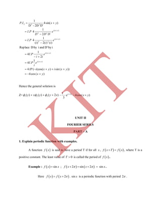 )(cos4
))(sin)(cos((4
1
.4
2
1
.4
ibyD'andibyDReplace
)()(2)(
1
4.
2
1
4.
)sin(4
D'2D-D
1
.
)(
)(
)(
23
)(
'23
232
yx
yxiyxiIP
e
i
PI
e
ii
PI
e
iii
PI
e
DDD
PI
yxIP
yxi
yxi
yxi
yxi














Hence the general solution is
Z= )2()()( 321 xyyxy   2yx
e
3
1 
 )(cos4 yx 
UNIT II
FOURIER SERIES
PART – A
1. Explain periodic function with examples.
A function  f x is said to have a period T if for all x ,    f x T f x  , where T is a
positive constant. The least value of 0T  is called the period of  f x .
Example :      sin ; 2 sin 2 sinf x x f x x x      .
Here    2f x f x   . sin x is a periodic function with period 2 .
K
IT
 