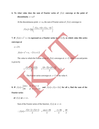 6. To what value does the sum of Fourier series of ( )f x converge at the point of
discontinuity x a?
At the discontinuous point x a, the sum of Fourier series of ( )f x converges to
 
   0 0
0
0
lim
2
   
  
 h
f x h f x h
f x .
7. If 2
( )  f x x x is expressed as a Fourier series in  2,2 , to which value this series
converges at
2x ?.
2
( ) , 2 2    f x x x x
The value to which the Fourier series of ( )f x converges at 2x which is an end points
is given by
   2 2
2
 

f f    4 2 4 2
2
2
  
  .
 The Fourier series converges at 2x  to the value 4.
8. If  
cos 0
50 2
x if x
f x
if x

 
 
 
 
and    2f x f x   for all x, find the sum of the
Fourier series
of  f x at x  .
Sum of the Fourier series of the function  f x at x  .
 
    cos 50
2 2
f f
f
  

   
  
1 50 49
2 2
 
  .
K
IT
 