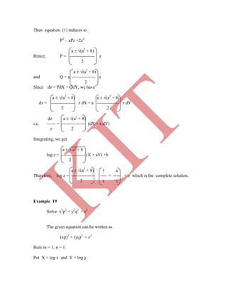 Then equation (1) reduces to
P2
– aPz =2z2
a  (a2
+ 8)
Hence, P = ----------------- z
2
a  (a2
+ 8)
and Q = a ---------------- z
2
Since dz = PdX + QdY, we have
a  (a2
+ 8) a  (a2
+ 8)
dz = ---------------- z dX + a --------------- z dY
2 2
dz a  (a2
+ 8)
i.e, ------ = ---------------- (dX + a dY)
z 2
Integrating, we get
a   a2
+ 8
log z = ---------------- (X + aY) +b
2
a  (a2
+ 8) 1 a
Therefore, log z = ---------------- ---- + ----- + b which is the complete solution.
2 x y
Example 19
Solve x2
p2
+ y2
q2
= z2
The given equation can be written as
(xp)2
+ (yq)2
= z2
Here m = 1, n = 1.
Put X = log x and Y = log y.
K
IT
 
