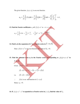 The given function ( )f x x is an even function.
2
0
0 0
1 1 2 2
( )
2
x
a f x dx x dx xdx
  
 

    
 
     
 
   .
13. Find the Fourier coefficients 0a of   x
f x e in x     .
0
1 1x x
a e dx e



  

      1 2sinh
e e  
 

   .
14. Find bn in the expansion of x2
as a Fourier series in  , .
Since 2
( )f x x is an even function, the value of 0nb  .
15. Find the constant term a0 in the Fourier series corresponding to   3
f x = x x in
( , )π π .
Given   3
xxxf 
     xfxxxxxf  33
i.e,    xfxf 
 ( )f x is an odd function in  ,
Hence 00 a .
16. If   2 4
 f x x x is expanded as a Fourier series in  ,l l , find the value of nb .
K
IT
 