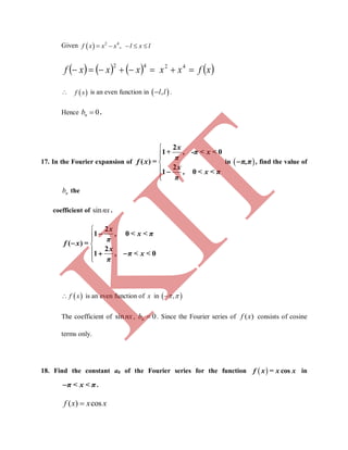 Given   2 4
,    f x x x l x l
       xfxxxxxf  4242
  f x is an even function in  ,l l .
Hence 0nb .
17. In the Fourier expansion of





2
1 0
( )
2
1 0
x
+ , -π < x <
π
f x =
x
, < x < π
π

in  π,π , find the value of
nb the
coefficient of sinnx.





2
1 0
( )
2
1 0
x
, < x < π
π
f x =
x
, π < x <
π


 
 f x is an even function of x in  , 
The coefficient of sinnx, 0nb  . Since the Fourier series of ( )f x consists of cosine
terms only.
18. Find the constant a0 of the Fourier series for the function   cosf x = x x in
π < x < π .
( ) cosf x x x
K
IT
 