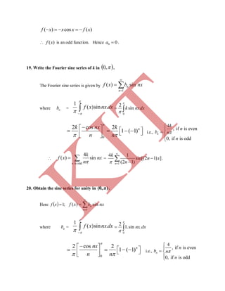 ( ) cos ( )f x x x f x    
 ( )f x is an odd function. Hence 0 0a  .
19. Write the Fourier sine series of k in  ,0 .
The Fourier sine series is given by
1
( ) sinn
n
f x b nx


 
where nb =
1
( )sin .f x nx dx


 

0
2
sink nxdx


 
0
2 cos 2
1 ( 1)nk nx k
n n

 
          
i.e.,
4
, if is even
0, if is odd
n
k
n
b n
n



 


is odd
4
( ) sin
n
k
f x nx
n
  =
1
4 1
sin[(2 1) ]
(2 1)n
k
n x
n




 .
20. Obtain the sine series for unity in (0, )π .
Here   ;1xf
1
( ) sinn
n
f x b nx


 
where nb =
1
( )sin .f x nx dx


 

0
2
1.sin .nx dx


 
0
2 cos 2
1 ( 1)nnx
n n

 
          
i.e.,
4
, if is even
0, if is odd
n
n
b n
n



 

K
IT
 