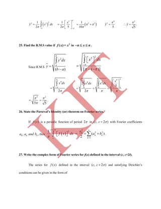    
5
22 2 5 51 1 1
2 2 5 10
x
y x dx

 
 
   
 
    
 

4 2
2
5 5
y y
 
   .
25. Find the R.M.S value if 2
( )f x = x in π x π   .
Since R.M.S
2
( )
b
a
y dx
y
b a



22
[ ( )]
x dx


 

  

 

4
2
x dx






5
4 4
0 0 0
2
5
2
x
x dx x dx
 
  
 
 
 
  
 
5
5



2
5

 .
26. State the Parseval’s Identity (or) theorem on Fourier series.
If ( )f x is a periodic function of period 2 in ( , 2 )c c  with Fourier coefficients
0, n na a and b , then  
2 2
2 2 20
1
1
( )
2


 

      
c
n n
nc
a
f x dx a b .
27. Write the complex form of Fourier series for f(x) defined in the interval (c, c+2l).
The series for ( )f x defined in the interval ( , 2 )c c  and satisfying Dirichlet’s
conditions can be given in the form of
K
IT
 