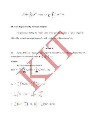 ( ) inx
n
n
f x c e


  , where
2
1
( )
2
c
inx
n
c
c f x e dx




  .
28. What do you mean by Harmonic analysis?
The process of finding the Fourier series of the periodic function  y f x of period
 2 2l or using the numerical values of x and y is known as Harmonic analysis.
PART B
1) Express f(x)= as a Fourier series with period to be valid in the interval 0 to .
Hence deduce the value of the series
Solution:
We know that the Fourier series be
K
IT
 