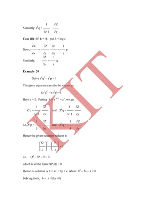 1 Z
Similarly, zk
q = ------- ------
k+1 y
Case (ii) : If k = -1, put Z = log z.
Z Z z 1
Now, ------- = -------- ------- = ----- p
x z x z
Z 1
Similarly, ----- = ----- q.
y z
Example 20
Solve z4
q2
– z2
p = 1
The given equation can also be written as
(z2
q)2
– (z2
p) =1
Here k = 2. Putting Z = z k+1
= z3
, we get
1 Z 1 Z
Zk
p = ------ ------ and Zk
q = ------ ------
k+1 x k+1 y
1 Z 1 Z
Q 2
P
------  ------ = 1
3 3
i.e, Q2
– 3P – 9 = 0,
which is of the form F(P,Q) = 0.
Hence its solution is Z = ax + by + c, where b2
– 3a – 9 = 0.
Solving for b, b = ± (3a +9)
i.e, Z2
p = ------ ------ and Z2
q = ------ ------
3 x 3 y
Hence the given equation reduces to
K
IT
 