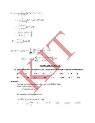 HARMONIC ANALYSIS
7)Computeupto first harmonics of the Fourier series of f(x) given by the following table
X 0 T/6 T/3 T/2 2T/3 5T/6 T
F(x) 1.98 1.3 1.05 1.3 -0.88 -0.25 1.98
Solution:
First and last value are same. Hence we omit the last value.
When x varies from 0 to T
varies from 0 to
We know that the Fourier series is
…..(1)
x y
K
IT
 