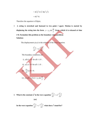 = 4x2
y2
-4 x2
-4(x2
y2
)
=-4x2
<0.
Therefore the equation is Elliptic.
3. A string is stretched and fastened to two point l apart. Motion is started by
displacing the string into the form
l
x
yy

sin0 from which it is released at time
t=0. Formulate this problem as the boundary value problem.
Solution:
The displacement y(x,t) is the solution of the wave equation.
2
2
2
2
2
x
y
a
t
y





The boundary conditions are:
i) 0),0( ty for all 0t .
ii) 0),( tly for all 0t .
iii)   00, 


x
t
y
.
iv)
l
x
yxfxy

sin)()0,( 0 .
4. What is the constant a2
in the wave equation 2
2
2
2
2
x
y
a
t
y





(or)
In the wave equation 2
2
2
2
2
x
y
c
t
y





what does c2
stand for?
K
IT
 