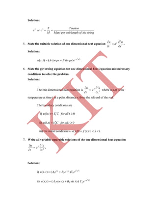 Solution:
stringtheoflengthunitperMass
Tension
M
T
cora 22
5. State the suitable solution of one dimensional heat equation 2
2
2
x
u
a
t
u





.
Solution:
tpc
epxBpxAtxu
22
)sincos(),( 
 .
6. State the governing equation for one dimensional heat equation and necessary
conditions to solve the problem.
Solution:
The one dimensional heat equation is 2
2
2
x
u
a
t
u





where u(x,t) is the
temperature at time t at a point distance x from the left end of the rod.
The boundary conditions are
i) 0),0( 0
1  tallforCktu
ii) 0),( 0
2  tallforCktlu
iii) the initial condition is lxxfxu  0),()0,( .
7. Write all variable separable solutions of the one dimensional heat equation
2
2
2
x
u
a
t
u





.
Solution:
i) txx
eCeBeAtxu
22
121 )(),(  

ii) )sincos(),( 22 xBxAtxu   t
eC
22
2

K
IT
 