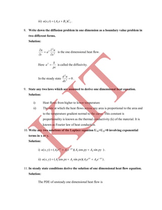 iii) 333 )(),( CBxAtxu  .
8. Write down the diffusion problem in one dimension as a boundary value problem in
two different forms.
Solution:
2
2
2
x
u
a
t
u





is the one dimensional heat flow.
Here
pc
k
a 2
is called the diffusivity.
In the steady state 02
2

dx
ud
.
9. State any two laws which are assumed to derive one dimensional heat equation.
Solution:
i) Heat flows from higher to lower temperature
ii) The rate at which the heat flows across any area is proportional to the area and
to the temperature gradient normal to the curve. This constant is
proportionality is known as the thermal conductivity (k) of the material. It is
known as Fourier law of heat conduction.
10. Write any two solutions of the Laplace equation Uxx+Uyy=0 involving exponential
terms in x or y.
Solution:
i) )sincos)((),( 4321 pyApyAeAeAyxu pxpx
 
.
ii) ))(sincos(),( 4321
pypy
eAeApxApxAyxu 
 .
11. In steady state conditions derive the solution of one dimensional heat flow equation.
Solution:
The PDE of unsteady one dimensional heat flow is
K
IT
 