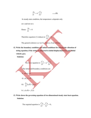2
2
2
x
u
a
t
u





….. (1)
In steady state condition, the temperature u depends only
on x and not on t.
Hence 0


t
u
Therefore equation (1) reduces to 02
2



x
u
.
The general solution is u=ax+b, where a, b are arbitary.
12. Write the boundary condition and initial conditions for solving the vibration of
string equation, if the string is subjected to initial displacement f(x) and initial
velocity g(x).
Solution:
The wave equation is 2
2
2
2
2
x
y
a
t
y





.
The initial and boundary conditions are
i) 0),0( ty .
ii) 0),( tly .
iii)   )(0, xgx
t
y



.
iv) )()0,( xfxy 
13. Write down the governing equation of two dimensional steady state heat equation.
Solution:
The required equation is 02
2
2
2






y
u
x
u
.
K
IT
 
