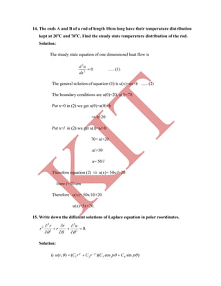 14. The ends A and B of a rod of length 10cm long have their temperature distribution
kept at 20o
C and 70o
C. Find the steady state temperature distribution of the rod.
Solution:
The steady state equation of one dimensional heat flow is
02
2

dx
ud
….. (1)
The general solution of equation (1) is u(x)=ax+b ….. (2)
The boundary conditions are u(0)=20, u(l)=70.
Put x=0 in (2) we get u(0)=a(0)+b
b=20
Put x=l in (2) we get u(l)=al+b
70= al+20
al=50
a= 50/l
Therefore equation (2)  u(x)= 50x/l+20
Here l=10 cm
Therefore u(x)= 50x/10+20
u(x)=5x+20.
15. Write down the different solutions of Laplace equation in polar coordinates.
.02
2
2
2
2










ur
r
r
r
Solution:
i) )sincos)((),( 4321  pCpCrCrCru pp
 
K
IT
 