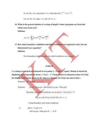 ii) ))(logsin()logcos((),( 8765

 pp
eCeCrpCrpCru 

iii) ))(log(),( 1211109 CCCrCru   .
16. What is the general solution of a string of length l whose end points are fixed and
which starts from rest?
Solution:
l
atn
l
xn
Btxy
n
n

cossin),(
1



 .
17. How many boundary conditions and initial conditions are required to solve the one
dimensional wave equation?
Solution:
Two boundary conditions and two initial conditions are required.
PART B
1.A string is stretched and fastened to two points x = 0 and x= l apart. Motion is started by
displacing the string into the form y = k (l x – x2
) from which it is released at time t=0. Find
the displacement of any point on the sting at a distance of x from one end at time t.
Solution: The ODWE cctt ycy 2

Solution : y(x,t)= (Acos px +Bsin px)(Ccos pct +Dsin pct)
Boundary and initial conditions are (i) y(0,t) = 0 (ii) y(l,t) = 0
(iii) yt (x,0)=0 (iv) y(x,0)=f(x), 0< x < l .
Using Boundary and initial conditions:
i) y(0,t) = 0, put x=0
A(Ccos pct +Dsin pct)=0  A=0
K
IT
 