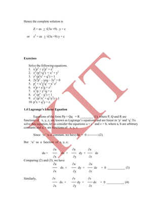 Hence the complete solution is
Z = ax + (3a +9) . y + c
or z3
= ax + (3a +9) y + c
Exercises
Solve the following equations.
1. x2
p2
+ y2
p2
= z2
2. z2
(p2
+q2
) = x2
+ y2
3. z2
(p2
x2
+ q2
) = 1
4. 2x4
p2
– yzq – 3z2
= 0
5. p2
+ x2
y2
q2
= x2
z2
6. x2
p + y2
q = z2
7. x2
/p + y2
/q = z
8. z2
(p2
– q2
) = 1
9. z2
(p2
/x2
+ q2
/y2
) = 1
10. p2
x + q2
y = z.
Equations of the form Pp + Qq = R ________ (1), where P, Q and R are
functions of x, y, z, are known as Lagrange‟s equations and are linear in „p‟ and „q‟.To
solve this equation, let us consider the equations u = a and v = b, where a, b are arbitrary
constants and u, v are functions of x, y, z.
Since „u ‟ is a constant, we have du = 0 -----------(2).
But „u‟ as a function of x, y, z,
∂u ∂u ∂u
du = dx + dy + dz
∂x ∂y ∂z
Comparing (2) and (3), we have
∂u ∂u ∂u
dx + dy + dz = 0 ___________ (3)
∂x ∂y ∂z
Similarly, ∂v ∂v ∂v
dx + dy + dz = 0 ___________ (4)
∂x ∂y ∂z
1.4 Lagrange’s Linear Equation
K
IT
 