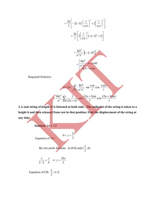 




















33
2)1(2
2
 n
l
n
l
l
k n














 ]1)1([2
2
3
n
n
l
l
k

= 33
2
4
n
kl
  n
11 
=






evenn
oddn
n
kl
,0
,
8
33
2

Required Solution:
y(x,t)= 

 5,3,1
33
2
8
n n
kl

sin
l
xn
cos
l
ctn
l
ctn
l
xn
n
kl
n


)12(
cos
)12(
sin
)12(
18
0
33
2


 


2.A taut string of length 2l is fastened at both ends . The midpoint of the string is taken to a
height b and then released from rest in that position. Find the displacement of the string at
any time.
Solution: let L=2l
Equation of AC: 2
0
L
x 
By two point formula: at (0,0) and (
2
L
,b)
b
y
L
x

2/

L
bx
y
2

Equation of CB:
2
L
<x<L
K
IT
 