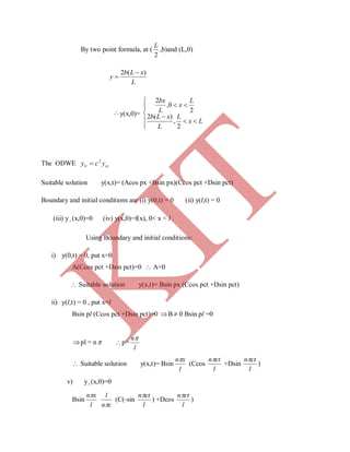 By two point formula, at (
2
L
,b)and (L,0)
L
xLb
y
)(2 

y(x,0)=








Lx
L
L
xLb
L
x
L
bx
2
,
)(2
2
0,
2
The ODWE cctt ycy 2

Suitable solution y(x,t)= (Acos px +Bsin px)(Ccos pct +Dsin pct)
Boundary and initial conditions are (i) y(0,t) = 0 (ii) y(l,t) = 0
(iii) y t (x,0)=0 (iv) y(x,0)=f(x), 0< x < l .
Using Boundary and initial conditions:
i) y(0,t) = 0, put x=0
A(Ccos pct +Dsin pct)=0  A=0
 Suitable solution y(x,t)= Bsin px (Ccos pct +Dsin pct)
ii) y(l,t) = 0 , put x=l
Bsin pl (Ccos pct +Dsin pct)=0 B  0 Bsin pl =0
pl = n p=
l
n
 Suitable solution y(x,t)= Bsin
l
xn
(Ccos
l
ctn
+Dsin
l
ctn
)
v) yt (x,0)=0
Bsin
l
xn
cn
l

(C(-sin
l
ctn
) +Dcos
l
ctn
)
K
IT
 