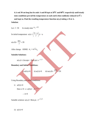 4.A rod 30 cm long has its ends A and B kept at 200
C and 800
C respectively until steady
state conditions prevail the temperature at each end is then suddenly reduced to 00
c
and kept so. Find the resulting temperature function u(x,t) taking x=0 at A.
Solution:
Let l= 30 In steady state 0xxu
In initial temperature u(x) = 




 
l
ab
x + a
u(x,0)= 20
60

l
x
After change ODHE: xxt uu 2

Suitable Solutions:
u(x,t)= (Acospx + Bsin px) tp
e
22

Boundary and Initial Conditions:
i) u(0,t)=0 ii) u(l,t)=0 iii) u(x,0)= 20
60

l
x
Using Boundary and initial conditions:
i) u(0,t)=0
Here x=0  u(0,t)= tp
Ae
22

A=0
Suitable solution: u(x,t)= Bsin px
tp
e
22

ii) u(l,t)=0
K
IT
 