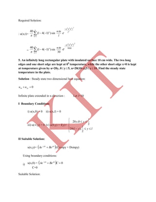 Required Solution:
: u(x,t)= 



1
))1(41(
40
n
n

sin
l
xn
2
2
222
l
tn
e

= 



1
))1(41(
40
n
n

sin
30
xn
2222
900
tn
e

5. An infinitely long rectangular plate with insulated surface 10 cm wide. The two long
edges and one short edge are kept at 00
temperature, while the other short edge x=0 is kept
at temperature given by u=20y, 0y5, u=20(10-y),5y10. Find the steady state
temperature in the plate.
Solution : Steady state two dimensional heat equation:
0 yyxx uu
Infinite plate extended in x-direction : Let l=10
I Boundary Conditions
i) u(x,0) = 0 ii) u(x,l) = 0
iii) u(∞,y) = 0 iv) u(0,y) = f(y)=







ly
l
yl
l
yy
2
),(20
2
0,20
II Suitable Solution:
u(x,y)=  pxpx
BeAe 
(Ccospy + Dsinpy)
Using boundary conditions:
i) u(x,0) =   0
CBeAe pxpx
C=0
Suitable Solution:
K
IT
 