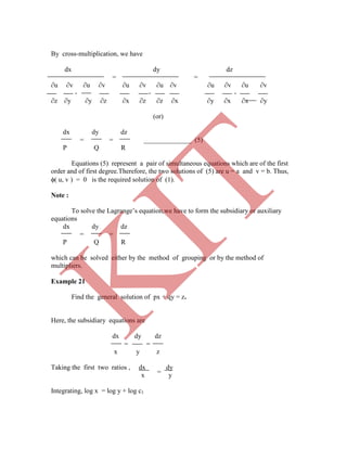 =
By cross-multiplication, we have
dx dy dz
= =
∂u ∂v ∂u ∂v ∂u ∂v ∂u ∂v ∂u ∂v ∂u ∂v
- - -
∂z ∂y ∂y ∂z ∂x ∂z ∂z ∂x ∂y ∂x ∂x ∂y
(or)
dx dy dz
= = ______________ (5)
P Q R
Equations (5) represent a pair of simultaneous equations which are of the first
order and of first degree.Therefore, the two solutions of (5) are u = a and v = b. Thus,
( u, v ) = 0 is the required solution of (1).
Note :
To solve the Lagrange‟s equation,we have to form the subsidiary or auxiliary
equations
dx dy dz
= =
P Q R
which can be solved either by the method of grouping or by the method of
multipliers.
Example 21
Find the general solution of px + qy = z.
Here, the subsidiary equations are
dx dy dz
= =
x y z
Taking the first two ratios , dx dy
x y
Integrating, log x = log y + log c1
K
IT
 