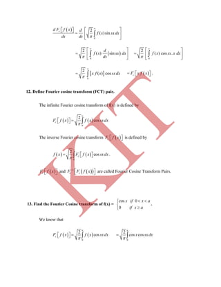  
0
2
( )sin


       
 

sd F f x d
f x sxdx
ds ds
 
0
2
( ) sin


 
  
 

d
f x sx dx
ds 0
2
( ) cos .


 
  
 
 f x sx x dx
 
0
2
( ) cos


  x f x sxdx     cF x f x .
12. Define Fourier cosine transform (FCT) pair.
The infinite Fourier cosine transform of f(x) is defined by
   
0
2
coscF f x f x sxdx


   
The inverse Fourier cosine transform  cF f x   is defined by
   
0
2
coscf x F f x sxdx


    .
 cF f x   and   1
c cF F f x
   are called Fourier Cosine Transform Pairs.
13. Find the Fourier Cosine transform of f(x) =
cos 0
0
x if x a
if x a
 


.
We know that
   
0
2
coscF f x f x sxdx


    0
2
cos cos
a
x sxdx

 
K
IT
 