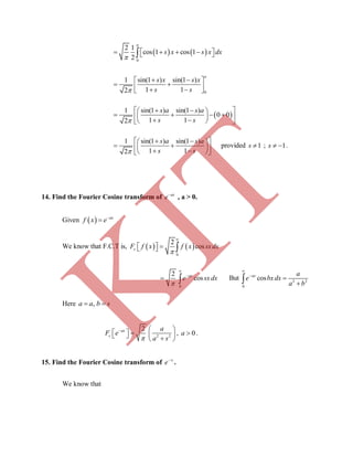    
0
2 1
cos 1 cos 1
2
     
a
s x s x dx
0
1 sin(1 ) sin(1 )
1 12
  
    
a
s x s x
s s
 
1 sin(1 ) sin(1 )
0 0
1 12
    
        
s a s a
s s
1 sin(1 ) sin(1 )
1 12
    
      
s a s a
s s
provided 1s ; 1 s .
14. Find the Fourier Cosine transform of ax
e
, a > 0.
Given   
 ax
f x e
We know that F.C.T is,    
0
2
coscF f x f x sxdx


   
0
2
cos



 
ax
e sxdx But 2 2
0
cos




ax a
e bxdx
a b
Here , a a b s
2 2
2

  
       
ax
c
a
F e
a s
, 0a  .
15. Find the Fourier Cosine transform of x
e
.
We know that
K
IT
 