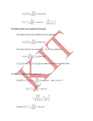    
0
2
coscF f x f x axdx


   
0
2
cosx x
cF e e axdx


 
     = 



 2
1
12
a
.
16. Define Fourier sine transform (FST) pair.
The infinite Fourier sine transform of f(x) is defined by
   
0
2
sinsF f x f x sxdx


    .
The inverse Fourier sine transform of    sF f x is defined by
   
0
2
sinsf x F f x sxdx


    .
 sF f x   and   1
s sF F f x
   are called Fourier Sine Transform Pairs.
17. Find the Fourier Sine transform of x
e 3
.
The FST is,    
0
2
sinsF f x f x sxdx


    . Here   3
 x
f x e .
3 3
0
2
sinx x
sF e e sxdx


 
    





 22
3
2
s
s

Formula
0
2
sinax ax
sF e e sxdx


 
     .
K
IT
 