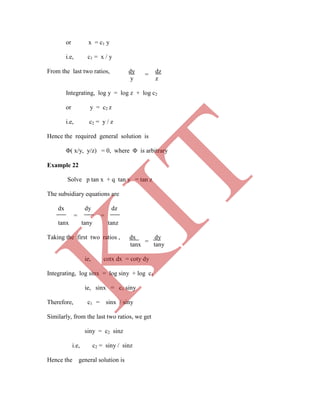 =
or x = c1 y
i.e, c1 = x / y
From the last two ratios, dy dz
y z
Integrating, log y = log z + log c2
or y = c2 z
i.e, c2 = y / z
Hence the required general solution is
Φ( x/y, y/z) = 0, where Φ is arbitrary
Example 22
i.e, c2 = siny / sinz
Hence the general solution is
=
Solve p tan x + q tan y = tan z
The subsidiary equations are
dx dy dz
= =
tanx tany tanz
Taking the first two ratios , dx dy
tanx tany
ie, cotx dx = coty dy
Integrating, log sinx = log siny + log c1
ie, sinx = c1 siny
Therefore, c1 = sinx / siny
Similarly, from the last two ratios, we get
siny = c2 sinz
K
IT
 