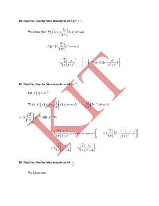 18. Find the Fourier Sine transform of f(x)= x
e
.
We know that
0
2
[ ( )] ( )sinsF f x f x sxdx


 
0
2
[ ] sin


 
 
x x
sF e e sxdx
2 2 2
0
2
sin ]
1


  
       

axs b
e bxdx
s a b
 .
19. Find the Fourier Sine transform of x
e 2
3 
.
Let   2
3 x
f x e

W.k.t    
0
2
sinsF f x f x sxdx


    dxsxe x
sin3
2
0
2





dxsxe x
sin
2
3
0
2





 










0
2
2
cossin2
4
2
3 sxssx
s
e x

    













 s
s2
4
1
0
2
3









4
2
3 2
s
s
 





4
32
2
s
s

.
20. Find the Fourier Sine transform of
x
1
.
We know that
K
IT
 
