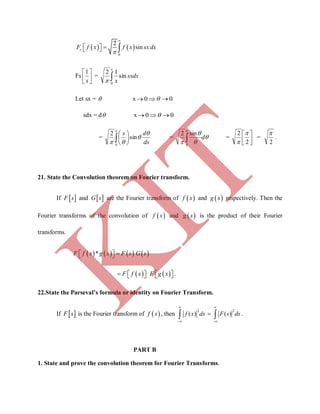    
0
2
sinsF f x f x sxdx


   
Fs 





x
1
= sxdx
x
sin
12
0



Let sx =  x 00  
sdx = d x 00  
=
ds
ds 


sin
2
0








= 



d

0
sin2
= 





2
2 

=
2

.
21. State the Convolution theorem on Fourier transform.
If  F s and  G s are the Fourier transform of  f x and  g x respectively. Then the
Fourier transforms of the convolution of  f x and  g x is the product of their Fourier
transforms.
       *F f x g x F s G s  
          F f x F g x .
22.State the Parseval’s formula or identity on Fourier Transform.
If  F s is the Fourier transform of  f x , then
2 2
( ) ( )
 
 
 f x dx F s ds .
PART B
1. State and prove the convolution theorem for Fourier Transforms.
K
IT
 