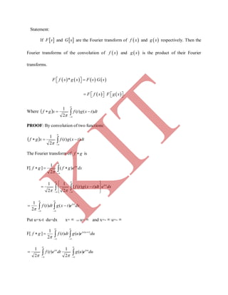 Statement:
If  F s and  G s are the Fourier transform of  f x and  g x respectively. Then the
Fourier transforms of the convolution of  f x and  g x is the product of their Fourier
transforms.
       *F f x g x F s G s  
          F f x F g x .
Where   


 dttxgtfxgf )()(
2
1

PROOF: By convolution of two functions:
  


 dttxgtfxgf )()(
2
1

The Fourier transform of gf  is
F[ gf  ] 


 dxegf isx
)(
2
1

 



 





 dxedttxgtf isx
)()({
2
1
2
1

 




 dxetxgdttf isx
)()(
2
1

Put u=x-t du=dx x=   u=  and x=-  u=- 
F[ gf  ]  





 dueugdttf tuis )(
)()(
2
1

 




 dueugdtetf isuist
)(
2
1
)(
2
1

K
IT
 