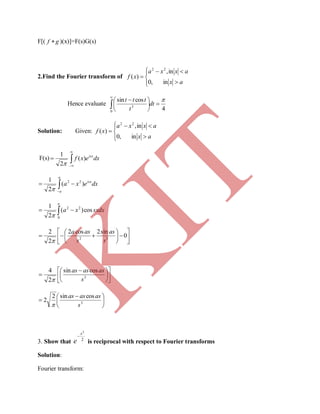 F[( gf  )(x)]=F(s)G(s)
2.Find the Fourier transform of







in,0
in,
)(
22
ax
axxa
xf
Hence evaluate
4
cossin
0
3






 


dt
t
ttt
Solution: Given:







in,0
in,
)(
22
ax
axxa
xf
F(s) 


 dxexf isx
)(
2
1



a
a
isx
dxexa )(
2
1 22

 
a
sxdxxa
0
22
cos)(
2
1













 0
sin2cos2
2
2
32
s
as
s
asa












 
 3
cossin
2
4
s
asasas






 
 3
cossin2
2
s
asasas

3. Show that 2
2
x
e

is reciprocal with respect to Fourier transforms
Solution:
Fourier transform:
K
IT
 