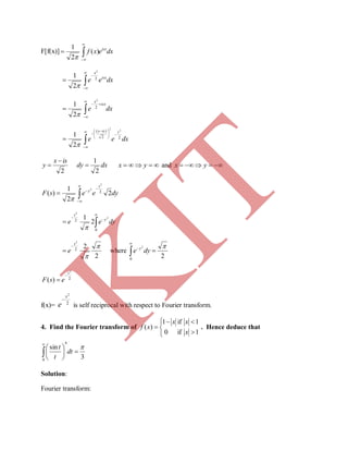 F[f(x)] dxexf isx



 )(
2
1

dxee isx
x




 2
2
2
1

dxe
isx
x




 2
2
2
1

dxee
sisx
22
)( 2
2
2
1 







 



2
isx
y

 dxdy
2
1
  yx and  yx
dyeesF
s
y
2
2
1
)( 2
2
2 





dyee y
s





0
2
2
2
2
1

2
22
2


s
e

 where
20
2 



dye y
2
2
)(
s
esF


f(x)= 2
2
x
e

is self reciprocal with respect to Fourier transform.
4. Find the Fourier transform of






1if0
1if1
)(
x
xx
xf . Hence deduce that
3
sin
4
0









dt
t
t
Solution:
Fourier transform:
K
IT
 