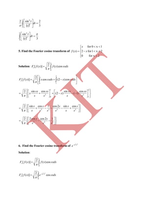   3
2sin2
0
4
4








dt
t
t

  3
sin
0
4
4









dt
t
t
5. Find the Fourier cosine transform of









2for x0
2x1for2
1x0for
)( x
x
xf
Solution: 


0
cos)(
2
)]([ sxdxxfxfFc







 
2
1
1
0
cos)2(cos
2
)]([ sxdxxsxdxxxfFc






















2
1
2
1
0
2
cos
)1(
sin
)2(
cossin2
s
sx
s
sx
x
s
sx
s
sx
x













 2222
cossin2cos1cossin2
s
s
s
s
s
s
ss
s
s
s













 222
12coscos22
ss
s
s
s

6. Find the Fourier cosine transform of
22
xa
e
Solution:



0
cos)(
2
)]([ sxdxxfxfFc





0
cos
2
)]([
22
sxdxexfF xa
c

K
IT
 