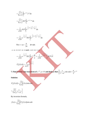 



 dxee isxxa 22
2
12





 dxePR isxxa 22
.
2
12



















 dxePR
a
s
a
is
ax 2
22
42
.
2
1




























 dxePRe
a
s
a
is
ax
a
s
2
22
2
2
424
.
2
1

Put
a
is
axt
2
 dt=adx
 txtx and













a
dt
ePRe ta
s
22
2
.
2
1 4



PR
a
e
a
s
.
1
2
1 2
2
4 









)]([ xfFc










2
2
4
2
1 a
s
e
a
7. Find Fourier sine transform of 0, 
ae ax
and deduce that 



0
22
2
sin ax
esxdx
as
s 
Solution:



0
sin)(
2
)]([ sxdxxfxfFs






 22
2
as
s

By inversion formula,



0
sin)]([
2
)( sxdsxfFxf s

K
IT
 