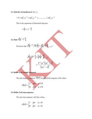 11. Find the Z-transform of  knC .
n
n znCznCznC 
 ..............1 2
2
1
1
This is the expansion of binominal theorem.
 n
z 1
1 

12. Find  2
teZ t
.
We know that       aT
zez
at
tfZtfeZ 


     T
zez
t
tZteZ 

 22
 
 3
2
1
1



T
TT
ze
zezeT
13. Define Unit Sample sequence.
The unit sample sequence  n is defined the sequence with values
 






00
01
nfor
nfor
n
14. Define Unit step sequence.
The unit step sequence  nu has values.
 






00
01
nfor
nfor
nu
K
IT
 