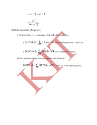   211
1

 azaz
 21
1
1 



az
az
.
18. Define convolution of sequences.
i) The convolution of two sequences   nx and   ny is defined as
a.         



K
KngKfnynx * if the sequences are non – causal and
b.         

n
K
KngKfnynx
0
* if the sequences are causal.
ii) The convolution of two functions f(t) and g (t) is defined as
        

n
K
TKngKTftgtf
0
,* where is T is the sampling period.
K
IT
 