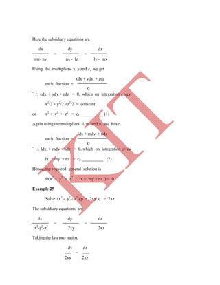 Here the subsidiary equations are
dx dy dz
= =
mz- ny nx - lz ly - mx
Using the multipliers x, y and z, we get
xdx + ydy + zdz
each fraction =
0
`  xdx + ydy + zdz = 0, which on integration gives
x2
/2 + y2
/2 +z2
/2 = constant
or x2
+ y2
+ z2
= c1 __________ (1)
Again using the multipliers l, m and n, we have
ldx + mdy + ndz
each fraction =
0
`  ldx + mdy + ndz = 0, which on integration gives
lx + my + nz = c2 __________ (2)
Hence, the required general solution is
Φ(x2
+ y2
+ z2
, lx + my + nz ) = 0
Example 25
Solve (x2
- y2
- z2
) p + 2xy q = 2xz.
The subsidiary equations are
dx dy dz
= =
x2
-y2
-z2
2xy 2xz
Taking the last two ratios,
dx dz
=
2xy 2xz
K
IT
 