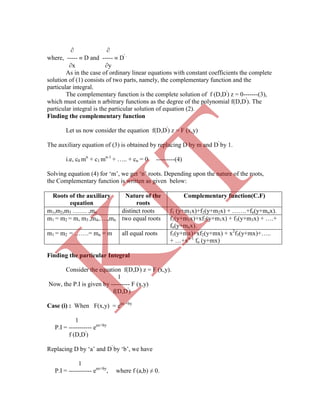  
where, -----  D and -----  D' .
x y
As in the case of ordinary linear equations with constant coefficients the complete
solution of (1) consists of two parts, namely, the complementary function and the
particular integral.
The complementary function is the complete solution of f (D,D'
) z = 0-------(3),
which must contain n arbitrary functions as the degree of the polynomial f(D,D'
). The
particular integral is the particular solution of equation (2).
Finding the complementary function
Let us now consider the equation f(D,D'
) z = F (x,y)
The auxiliary equation of (3) is obtained by replacing D by m and D'
by 1.
i.e, c0 mn
+ c1 mn-1
+ ….. + cn = 0 ---------(4)
Solving equation (4) for „m‟, we get „n‟ roots. Depending upon the nature of the roots,
the Complementary function is written as given below:
Roots of the auxiliary
equation
Nature of the
roots
Complementary function(C.F)
m1,m2,m3 ……. ,mn distinct roots f1 (y+m1x)+f2(y+m2x) + …….+fn(y+mnx).
m1 = m2 = m, m3 ,m4,….,mn two equal roots f1(y+m1x)+xf2(y+m1x) + f3(y+m3x) + ….+
fn(y+mnx).
m1 = m2 = …….= mn = m all equal roots f1(y+mx)+xf2(y+mx) + x2
f3(y+mx)+…..
+ …+xn-1
fn (y+mx)
Finding the particular Integral
1
Now, the P.I is given by --------- F (x,y)
f(D,D'
)
Case (i) : When F(x,y) = eax +by
1
P.I = ----------- eax+by
f (D,D'
)
Replacing D by „a‟ and D'
by „b‟, we have
1
P.I = ----------- eax+by
, where f (a,b) ≠ 0.
Consider the equation f(D,D'
) z = F (x,y).
K
IT
 