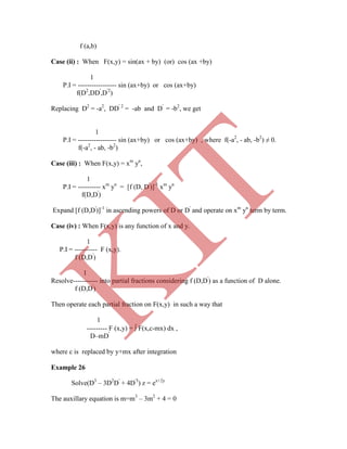 f (a,b)
Case (ii) : When F(x,y) = sin(ax + by) (or) cos (ax +by)
1
P.I = ----------------- sin (ax+by) or cos (ax+by)
f(D2
,DD'
,D'2
)
Replacing D2
= -a2
, DD' 2
= -ab and D'
= -b2
, we get
1
P.I = ----------------- sin (ax+by) or cos (ax+by) , where f(-a2
, - ab, -b2
) ≠ 0.
f(-a2
, - ab, -b2
)
Case (iii) : When F(x,y) = xm
yn
,
1
P.I = ---------- xm
yn
= [f (D, D'
)]-1
xm
yn
f(D,D'
)
Expand [f (D,D'
)]-1
in ascending powers of D or D'
and operate on xm
yn
term by term.
Case (iv) : When F(x,y) is any function of x and y.
1
P.I = ---------- F (x,y).
f (D,D'
)
1
Resolve----------- into partial fractions considering f (D,D'
) as a function of D alone.
f (D,D'
)
Then operate each partial fraction on F(x,y) in such a way that
1
--------- F (x,y) =  F(x,c-mx) dx ,
D–mD'
where c is replaced by y+mx after integration
Example 26
Solve(D3
– 3D2
D'
+ 4D'3
) z = ex+2y
The auxillary equation is m=m3
– 3m2
+ 4 = 0
K
IT
 