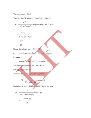 2
The roots are m = -1,2,2
Therefore the C.F is f1(y-x) + f2 (y+ 2x) + xf3 (y+2x).
ex+2y
P.I.= ---------------------- (Replace D by 1 and D'
by 2)
D3
–3D2
D'
+4D'3
ex+2y
= -------------------
1-3 (1)(2) + 4(2)3
ex+2y
= ---------
27
Hence, the solution is z = C.F. + P.I
ex+2y
ie, z = f1 (y-x) + f2(y+2x) + x f3(y+2x) + ----------
27
Example 27
Solve (D2
– 4DD'
+4 D' 2
) z = cos (x – 2y)
The auxiliary equation is m2
– 4m + 4 = 0
Solving, we get m = 2,2.
Therefore the C.F is f1(y+2x) + xf2(y+2x).
1
 P.I = --------------------- cos (x-2y)
D2
– 4DD'
+ 4D'
Replacing D2
by – 1, DD'
by 2 and D' 2
by –4, we have
1
P.I = ----------------------- cos (x-2y)
(-1) – 4 (2) + 4(-4)
cos (x-2y)
= – --------------
25
K
IT
 