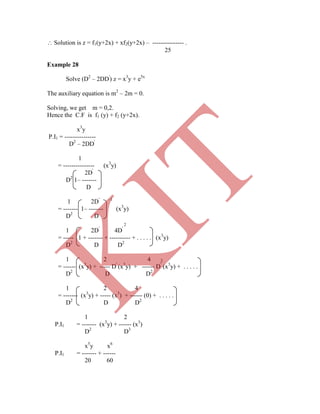 25
Example 28
Solve (D2
– 2DD'
) z = x3
y + e5x
The auxiliary equation is m2
– 2m = 0.
Solving, we get m = 0,2.
Hence the C.F is f1 (y) + f2 (y+2x).
x3
y
P.I1 = ---------------
D2
– 2DD'
1
= --------------- (x3
y)
2D'
D2
1– -------
D
1 2D' –1
= ------- 1– ------- (x3
y)
D2
D
2
1 2D'
4D'
= ----- 1 + ------- + ---------- + . . . . . (x3
y)
D2
D D2
1 2 4 2
= ------ (x3
y) + ----- D'
(x3
y) + ------ D'
(x3
y) + . . . . .
D2
D D2
1 2 4
= ------- (x3
y) + ----- (x3
) + ------ (0) + . . . . .
D2
D D2
1 2
P.I1 = ------- (x3
y) + ------ (x3
)
D2
D3
x5
y x6
P.I1 = ------- + ------
20 60
 Solution is z = f1(y+2x) + xf2(y+2x) – --------------- .
K
IT
 