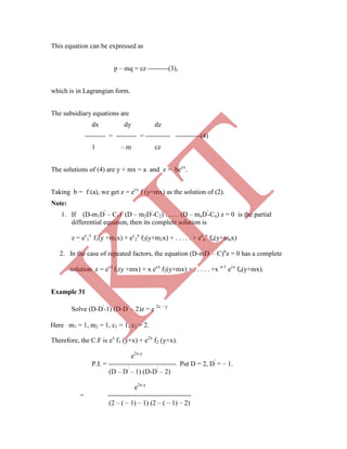 This equation can be expressed as
p – mq = cz ---------(3),
which is in Lagrangian form.
The subsidiary equations are
dx dy dz
--------- = --------- = ----------- -----------(4)
1 – m cz
The solutions of (4) are y + mx = a and z = becx
.
Taking b = f (a), we get z = ecx
f (y+mx) as the solution of (2).
Note:
1. If (D-m1D'
– C1) (D – m2D'
-C2) …… (D – mnD'
-Cn) z = 0 is the partial
differential equation, then its complete solution is
z = ec
1
x
f1(y +m1x) + ec
2
x
f2(y+m2x) + . . . . . + ec
n
x
fn(y+mnx)
2. In the case of repeated factors, the equation (D-mD'
– C)n
z = 0 has a complete
solution z = ecx
f1(y +mx) + x ecx
f2(y+mx) + . . . . . +x n-1
ecx
fn(y+mx).
Example 31
Solve (D-D'
-1) (D-D'
– 2)z = e 2x – y
Therefore, the C.F is ex
f1 (y+x) + e2x
f2 (y+x).
e2x-y
P.I. = ------------------------------ Put D = 2, D'
= – 1.
(D – D'
– 1) (D-D'
– 2)
e2x-y
= -------------------------------------
(2 – ( – 1) – 1) (2 – ( – 1) – 2)
Here m1 = 1, m2 = 1, c1 = 1, c2 = 2.
K
IT
 