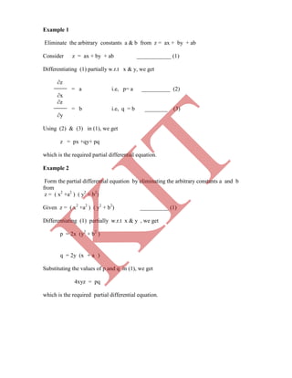 Example 1
Eliminate the arbitrary constants a & b from z = ax + by + ab
Consider z = ax + by + ab ____________ (1)
Differentiating (1) partially w.r.t x & y, we get
∂z
= a i.e, p= a __________ (2)
∂x
∂z
= b i.e, q = b ________ (3)
∂y
Using (2) & (3) in (1), we get
z = px +qy+ pq
which is the required partial differential equation.
Example 2
Form the partial differential equation by eliminating the arbitrary constants a and b
from
z = ( x2
+a2
) ( y2
+ b2
)
Given z = ( x2
+a2
) ( y2
+ b2
) __________ (1)
Differentiating (1) partially w.r.t x & y , we get
p = 2x (y2
+ b2
)
q = 2y (x + a )
Substituting the values of p and q in (1), we get
4xyz = pq
which is the required partial differential equation.
K
IT
 
