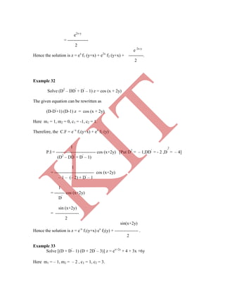 e2x-y
= --------------
2
e 2x-y
Hence the solution is z = ex
f1 (y+x) + e2x
f2 (y+x) + ----------.
2
Example 32
Solve (D2
– DD'
+ D'
– 1) z = cos (x + 2y)
The given equation can be rewritten as
(D-D'
+1) (D-1) z = cos (x + 2y)
Here m1 = 1, m2 = 0, c1 = -1, c2 = 1.
Therefore, the C.F = e–x
f1(y+x) + ex
f2 (y)
1 2
P.I = --------------------------- cos (x+2y) [Put D2
= – 1,DD'
= - 2 ,D'
= – 4]
(D2
– DD'
+ D'
– 1)
1
= --------------------------- cos (x+2y)
– 1 – (– 2) + D'
– 1
1
= ------- cos (x+2y)
Hence the solution is z = e-x
f1(y+x) ex
f2(y) + ---------------- .
2
Example 33
Solve [(D + D'
– 1) (D + 2D'
– 3)] z = ex+2y
+ 4 + 3x +6y
Here m1 = – 1, m2 = – 2 , c1 = 1, c2 = 3.
D'
sin (x+2y)
= ----------------
2
sin(x+2y)
K
IT
 