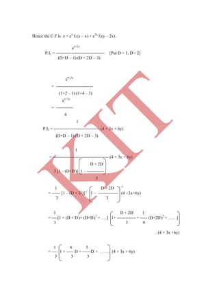 Hence the C.F is z = ex
f1(y – x) + e3x
f2(y – 2x).
ex+2y
P.I1 = ---------------------------------- [Put D = 1, D'
= 2]
(D+D'
– 1) (D + 2D'
– 3)
ex+2y
= --------------------------
(1+2 – 1) (1+4 – 3)
ex+2y
= ------------
4
1
P.I2 = -------------------------------- (4 + 3x + 6y)
(D+D'
– 1) (D + 2D'
– 3)
1
= --------------------------------------- (4 + 3x + 6y)
D + 2D'
3 [1 – (D+D'
)] 1 – ------------
3
1 D + 2D' -1
= ------ [1 – (D + D'
)]-1
1 – -------------- (4 +3x+6y)
3 3
1 D + 2D'
1
= ----[1 + (D + D'
)+ (D+D'
)2
+ . . .] 1+ ------------- + ----- (D+2D'
)2
+ ….. .]
3 3 9
. (4 + 3x +6y)
1 4 5
= ---- 1 + ----- D + ------D'
+ . . . . . (4 + 3x + 6y)
3 3 3
K
IT
 